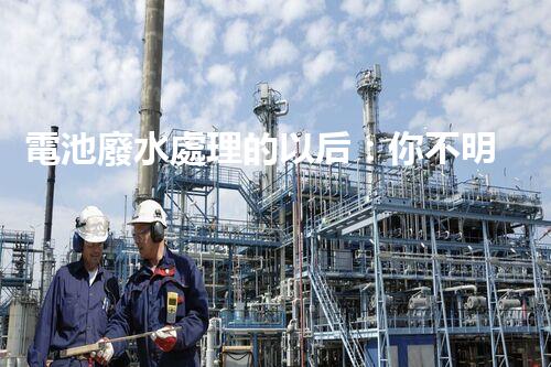 電池廢水處理的以后：你不明白的綠色革命！